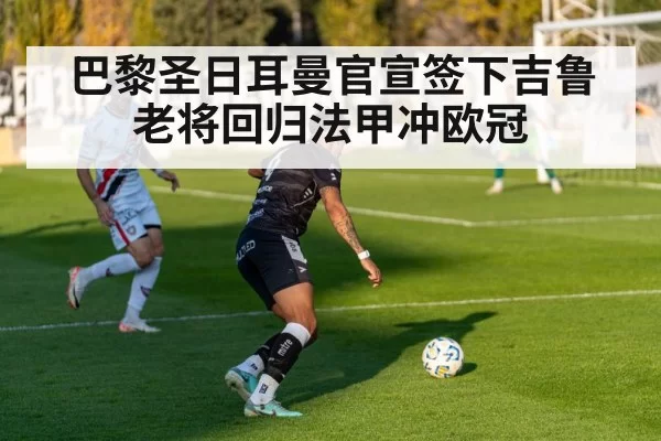 巴黎圣日耳曼官宣签下吉鲁 老将回归法甲冲欧冠