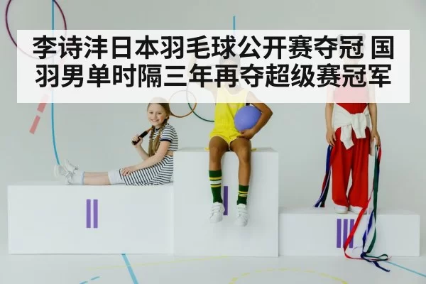 李诗沣日本羽毛球公开赛夺冠 国羽男单时隔三年再夺超级赛冠军