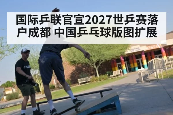 国际乒联官宣2027世乒赛落户成都 中国乒乓球版图扩展