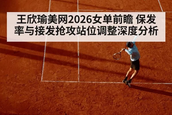 王欣瑜美网2026女单前瞻 保发率与接发抢攻站位调整深度分析